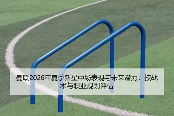 曼联2026年夏季新星中场表现与未来潜力：技战术与职业规划评估