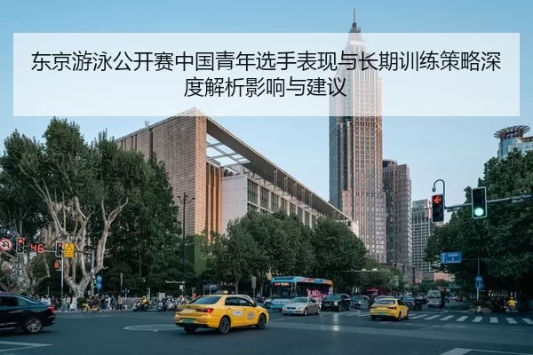 东京游泳公开赛中国青年选手表现与长期训练策略深度解析影响与建议