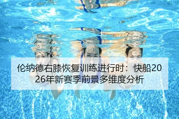 伦纳德右膝恢复训练进行时：快船2026年新赛季前景多维度分析